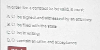 In order for a contract to be vaiid, it must
A.O be signed and witnessed by an attorney
B. O be filled with the state
C. O be in writing
D. O cortain an offer and acceptance