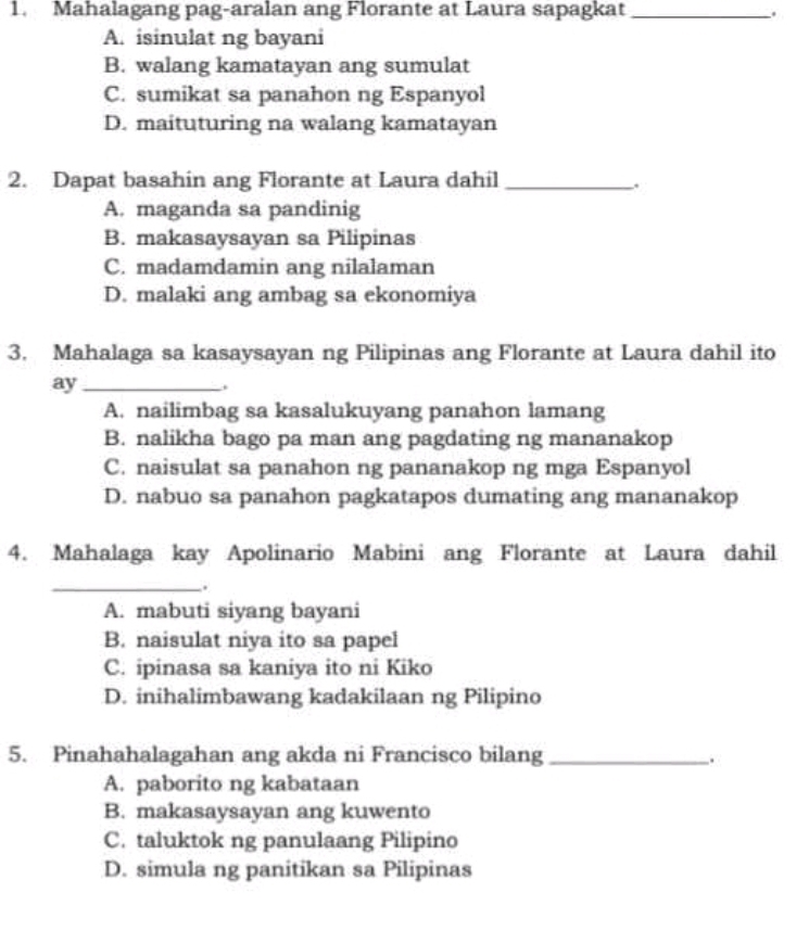 Mahalagang pag-aralan ang Florante at Laura sapagkat _.
A. isinulat ng bayani
B. walang kamatayan ang sumulat
C. sumikat sa panahon ng Espanyol
D. maituturing na walang kamatayan
2. Dapat basahin ang Florante at Laura dahil_
.
A. maganda sa pandinig
B. makasaysayan sa Pilipinas
C. madamdamin ang nilalaman
D. malaki ang ambag sa ekonomiya
3. Mahalaga sa kasaysayan ng Pilipinas ang Florante at Laura dahil ito
ay_
.
A. nailimbag sa kasalukuyang panahon lamang
B. nalikha bago pa man ang pagdating ng mananakop
C. naisulat sa panahon ng pananakop ng mga Espanyol
D. nabuo sa panahon pagkatapos dumating ang mananakop
4. Mahalaga kay Apolinario Mabini ang Florante at Laura dahil
__.
A. mabuti siyang bayani
B. naisulat niya ito sa papel
C. ipinasa sa kaniya ito ni Kiko
D. inihalimbawang kadakilaan ng Pilipino
5. Pinahahalagahan ang akda ni Francisco bilang_
.
A. paborito ng kabataan
B. makasaysayan ang kuwento
C. taluktok ng panulaang Pilipino
D. simula ng panitikan sa Pilipinas