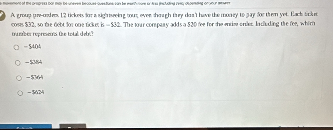 movement of the progress bar may be uneven because questions can be worth more or less (including zero) depending on your answer.
A group pre-orders 12 tickets for a sightseeing tour, even though they don't have the money to pay for them yet. Each ticket
costs $32, so the debt for one ticket is —$32. The tour company adds a $20 fee for the entire order. Including the fee, which
number represents the total debt?
- $404
- $384
- $364
- $624