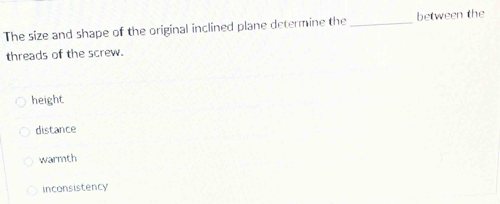 The size and shape of the original inclined plane determine the _between the
threads of the screw.
height
distance
warmth
inconsistency