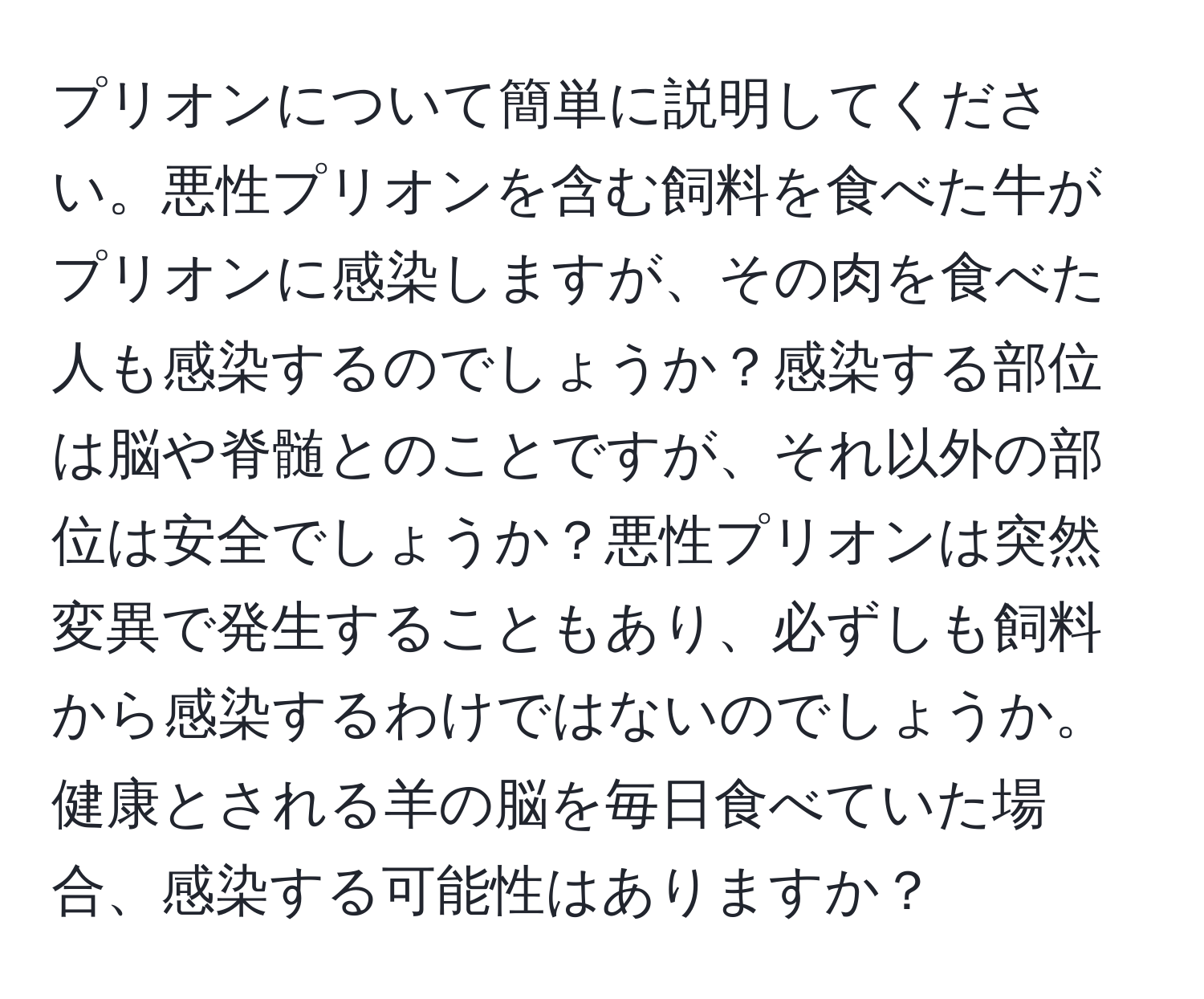 プリオンについて簡単に説明してください。悪性プリオンを含む飼料を食べた牛がプリオンに感染しますが、その肉を食べた人も感染するのでしょうか？感染する部位は脳や脊髄とのことですが、それ以外の部位は安全でしょうか？悪性プリオンは突然変異で発生することもあり、必ずしも飼料から感染するわけではないのでしょうか。健康とされる羊の脳を毎日食べていた場合、感染する可能性はありますか？