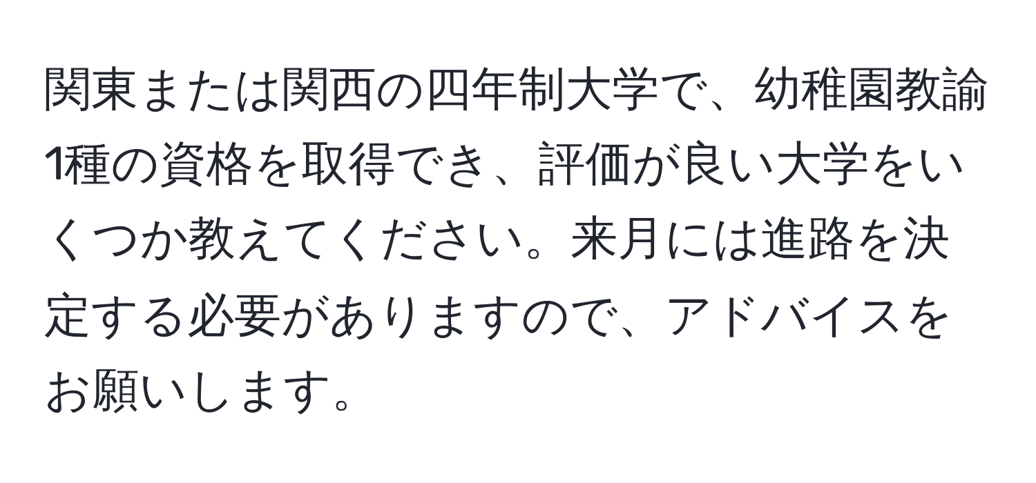 関東または関西の四年制大学で、幼稚園教諭1種の資格を取得でき、評価が良い大学をいくつか教えてください。来月には進路を決定する必要がありますので、アドバイスをお願いします。