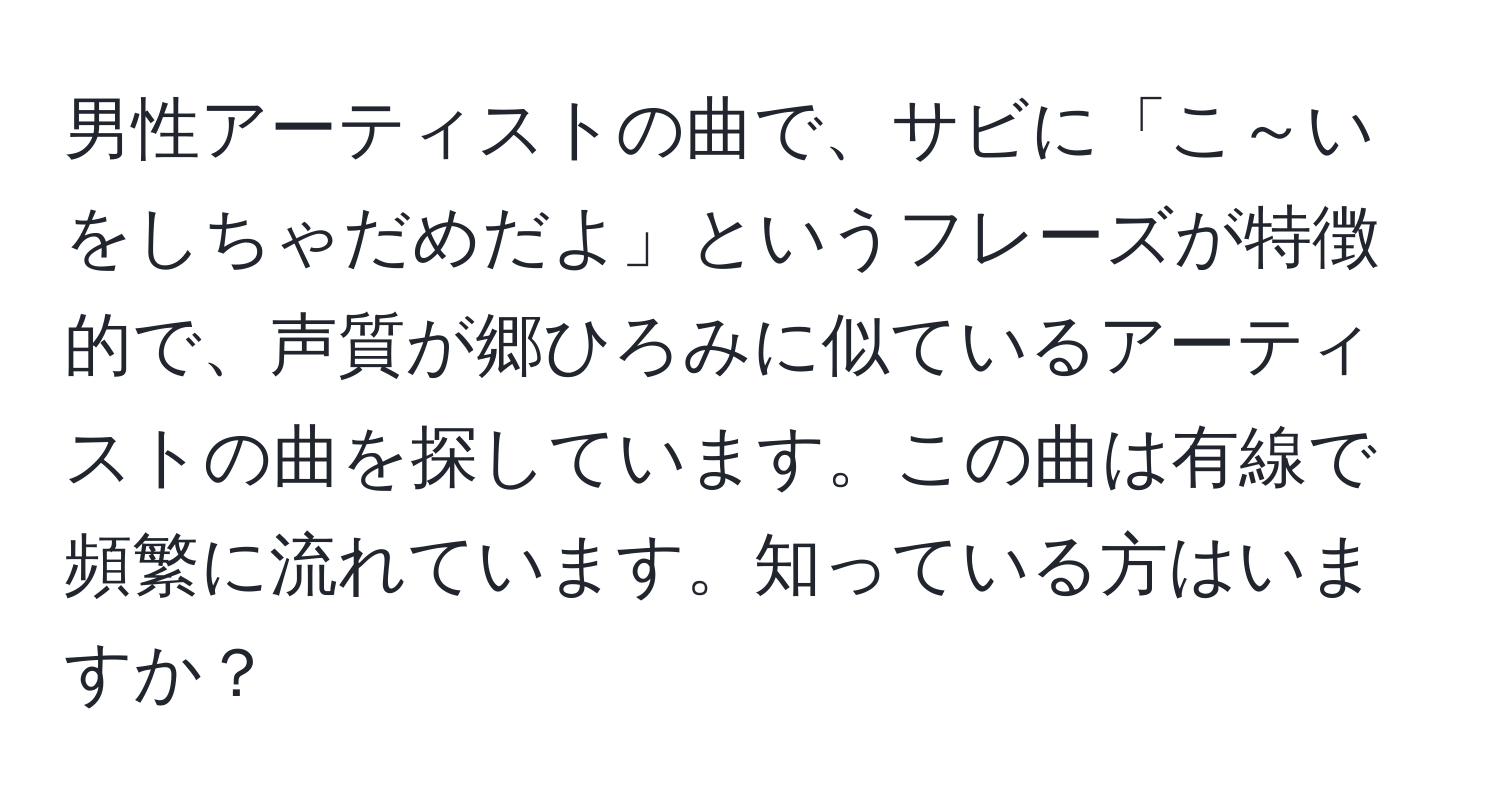 男性アーティストの曲で、サビに「こ～いをしちゃだめだよ」というフレーズが特徴的で、声質が郷ひろみに似ているアーティストの曲を探しています。この曲は有線で頻繁に流れています。知っている方はいますか？