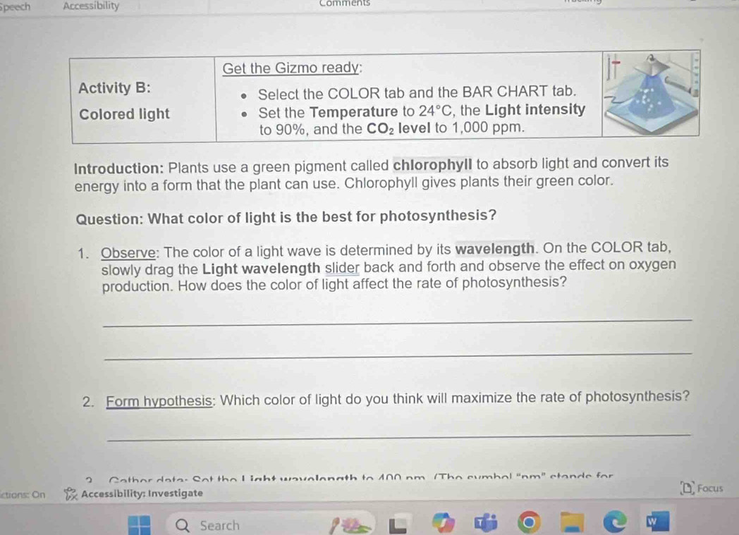 peech Accessibility Comments
Introduction: Plants use a green pigment called chlorophylI to absorb light and convert its
energy into a form that the plant can use. Chlorophyll gives plants their green color.
Question: What color of light is the best for photosynthesis?
1. Observe: The color of a light wave is determined by its wavelength. On the COLOR tab,
slowly drag the Light wavelength slider back and forth and observe the effect on oxygen
production. How does the color of light affect the rate of photosynthesis?
_
_
2. Form hypothesis: Which color of light do you think will maximize the rate of photosynthesis?
_
_
a  C  o  c m b a l  " n m " st a n   e    or 
  
ctions: On Accessibility: Investigate Focus
Search