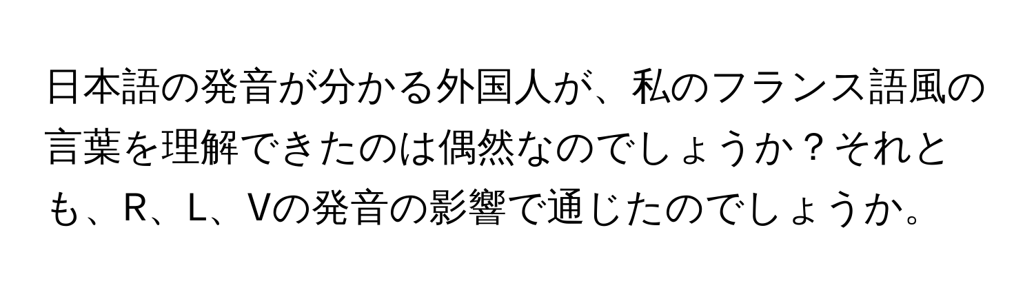 日本語の発音が分かる外国人が、私のフランス語風の言葉を理解できたのは偶然なのでしょうか？それとも、R、L、Vの発音の影響で通じたのでしょうか。