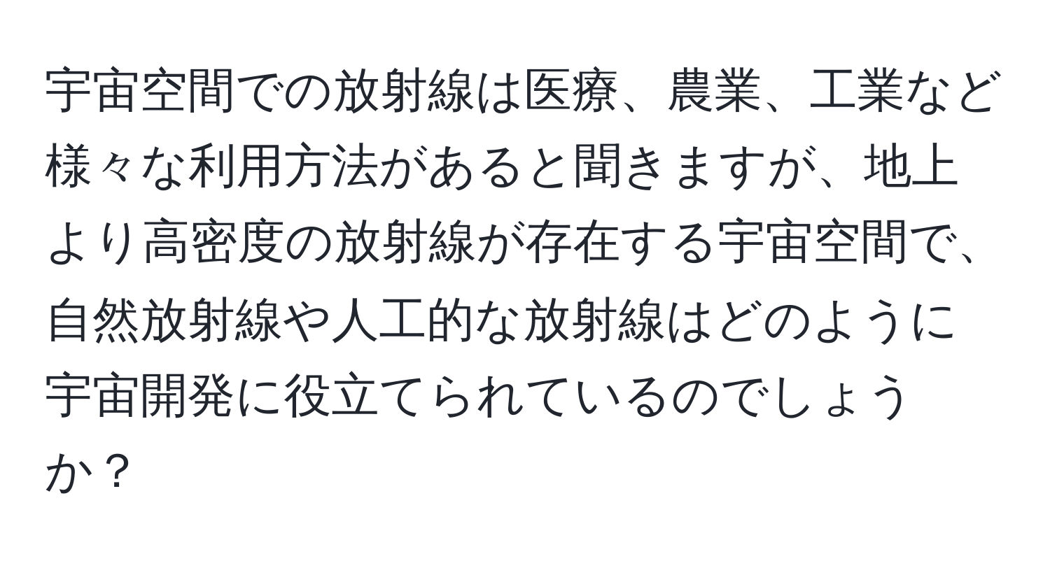 宇宙空間での放射線は医療、農業、工業など様々な利用方法があると聞きますが、地上より高密度の放射線が存在する宇宙空間で、自然放射線や人工的な放射線はどのように宇宙開発に役立てられているのでしょうか？