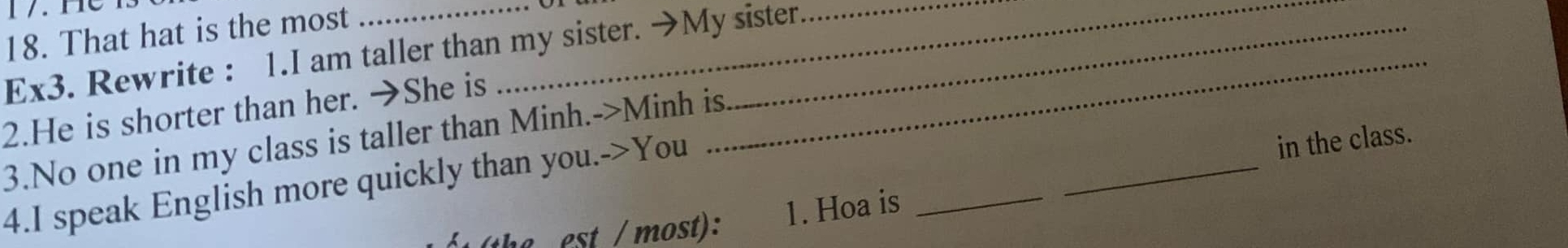 That hat is the most 
Ex3. Rewrite : 1.I am taller than my sister. →My sister 
2.He is shorter than her. →She is 
_ 
3.No one in my class is taller than Minh.->Minh is. 
4.I speak English more quickly than you.->You 
in the class. 
h e est / most): 1. Hoa is_