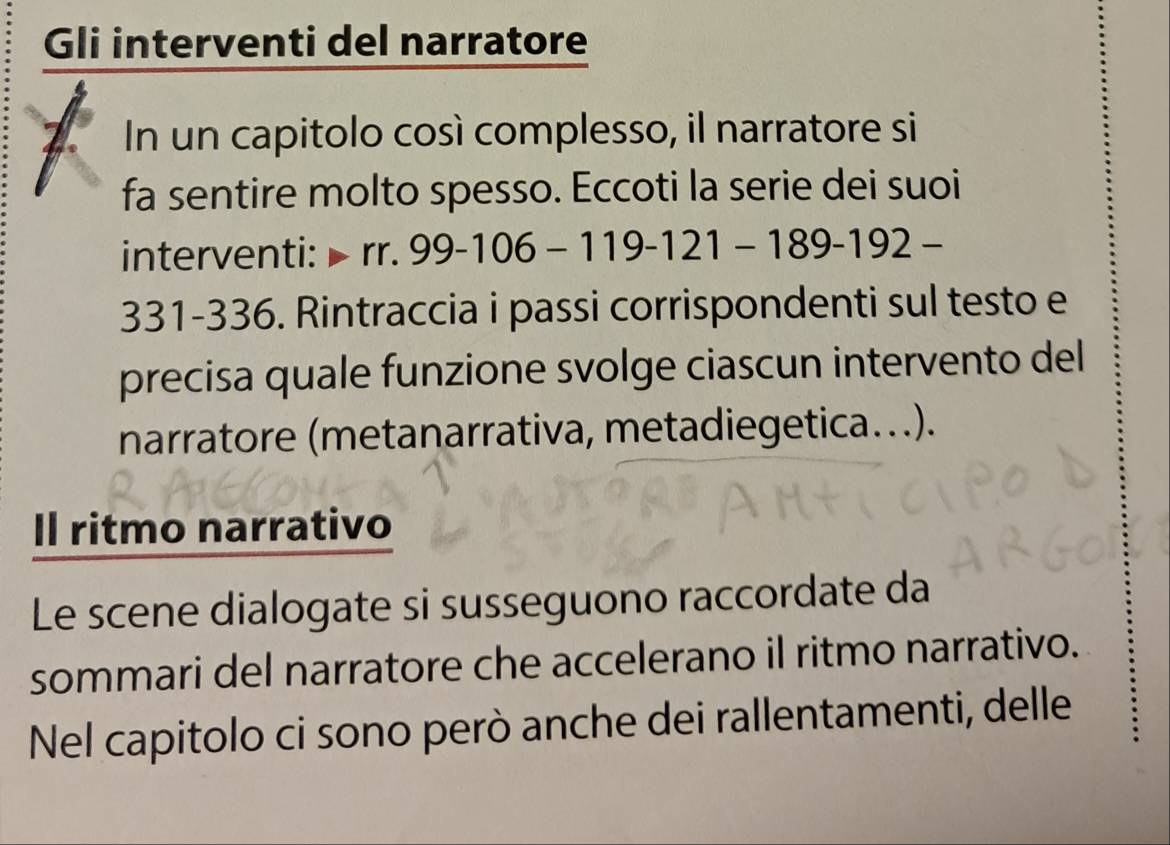 Gli interventi del narratore 
In un capitolo così complesso, il narratore si 
fa sentire molto spesso. Eccoti la serie dei suoi 
interventi: rr.99-106-119-121-189-192-
331-336. Rintraccia i passi corrispondenti sul testo e 
precisa quale funzione svolge ciascun intervento del 
narratore (metanarrativa, metadiegetica...). 
Il ritmo narrativo 
Le scene dialogate si susseguono raccordate da 
sommari del narratore che accelerano il ritmo narrativo. 
Nel capitolo ci sono però anche dei rallentamenti, delle