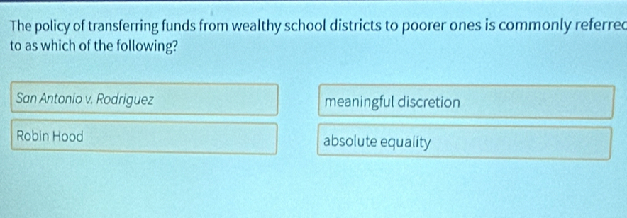 The policy of transferring funds from wealthy school districts to poorer ones is commonly referred
to as which of the following?
San Antonio v. Rodriguez meaningful discretion
Robin Hood absolute equality