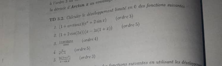 à l'ordre 3 du 
la dérivée d'Arctan x au voisil 
TD 3.2. Calculer le développement limité en 0 des fonctions suivantes 
1. (1+arctan x)(e^x+2sin x) (ordre 3) 
2. (1+2cos (2x))(x-ln (1+x)) (ordre 5) 
5.  (1+arctan x)/cos x  (ordre 4) 
4  x/e^x-1  (ordre 5) 
5.  (ln (1+x^3))/x-sin x  (ordre 3)