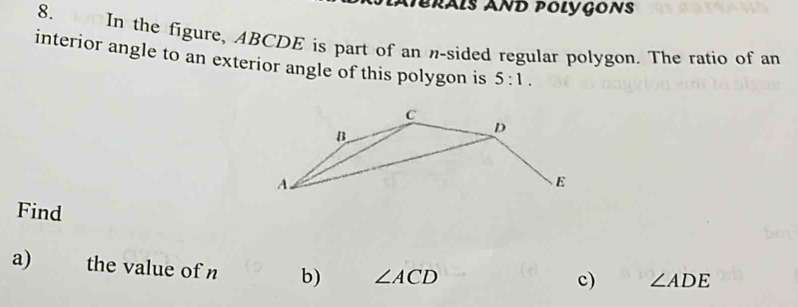 Péräls AND Polygons 
8. In the figure, ABCDE is part of an n-sided regular polygon. The ratio of an 
interior angle to an exterior angle of this polygon is 5:1. 
Find 
a) the value of n b) ∠ ACD
c) ∠ ADE