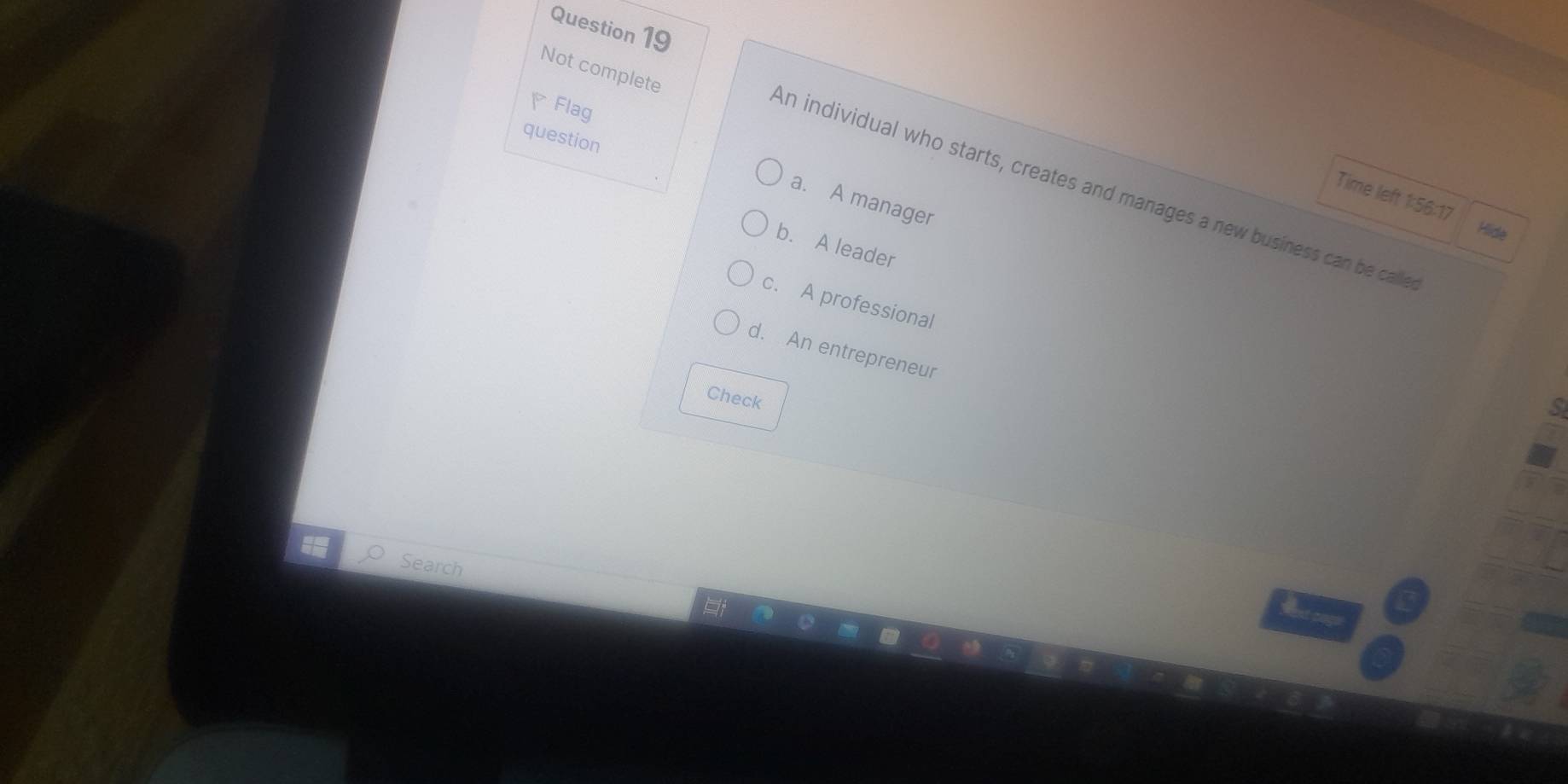 Not complete
Flag
question
An individual who starts, creates and manages a new business can be calle
Time left 1:56:17
a. A manager
Hide
b. A leader
c. A professional
d. An entrepreneur
Check
5
Search