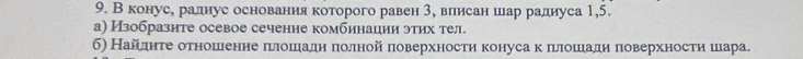 В конуе, раднуе оеновання которого равен 3, влиеан шар радиуса 1,5. 
а) Изобразите осевое сечение комбинации этих тел. 
б) Найдηте δотношеенне πιлошιадηηδπеолной πоверхностиη конуса κ πιлоοшеιади πоверхностиη шιара.