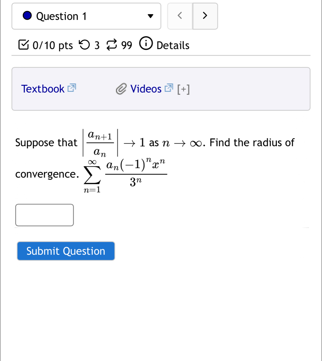 < > 
0/10 pts つ 3 99 Details 
Textbook Videos [+] 
Suppose that |frac a_n+1a_n|to 1 as n to ∈fty. Find the radius of 
convergence. sumlimits _(n=1)^(∈fty)frac a_n(-1)^nx^n3^n
Submit Question