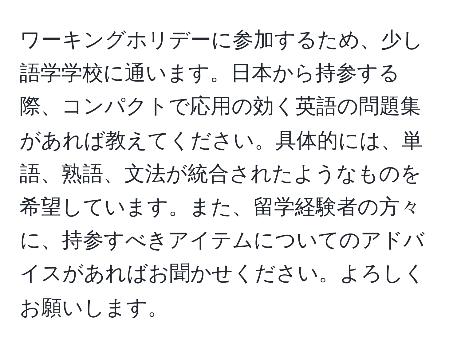 ワーキングホリデーに参加するため、少し語学学校に通います。日本から持参する際、コンパクトで応用の効く英語の問題集があれば教えてください。具体的には、単語、熟語、文法が統合されたようなものを希望しています。また、留学経験者の方々に、持参すべきアイテムについてのアドバイスがあればお聞かせください。よろしくお願いします。