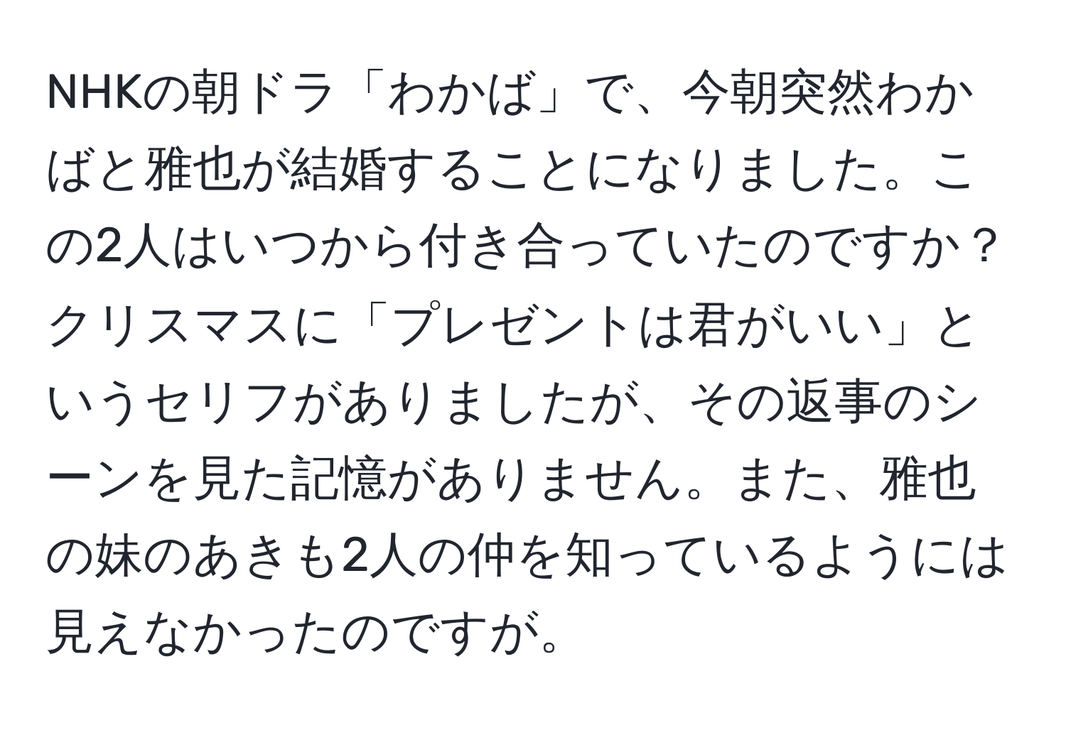 NHKの朝ドラ「わかば」で、今朝突然わかばと雅也が結婚することになりました。この2人はいつから付き合っていたのですか？クリスマスに「プレゼントは君がいい」というセリフがありましたが、その返事のシーンを見た記憶がありません。また、雅也の妹のあきも2人の仲を知っているようには見えなかったのですが。