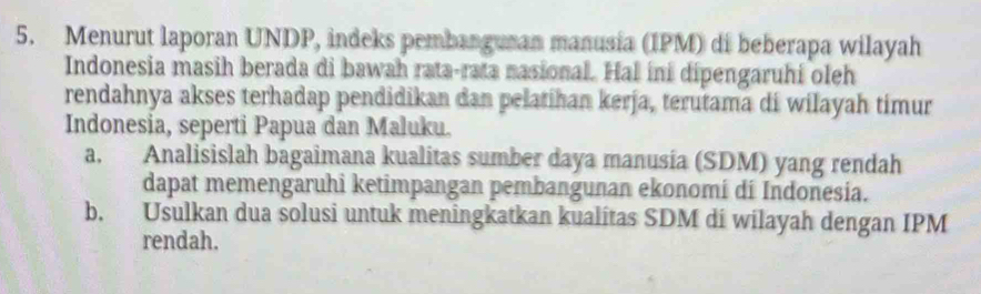 Menurut laporan UNDP, indeks pembanguran manusia (IPM) di beberapa wilayah 
Indonesia masih berada di bawah rata-rata nasional. Hal ini dipengaruhi oleh 
rendahnya akses terhadap pendidikan dan pelatihan kerja, terutama di wilayah timur 
Indonesia, seperti Papua dan Maluku. 
a. Analisislah bagaimana kualitas sumber daya manusia (SDM) yang rendah 
dapat memengaruhi ketimpangan pembangunan ekonomi di Indonesia. 
b. Usulkan dua solusi untuk meningkatkan kualitas SDM di wilayah dengan IPM 
rendah.