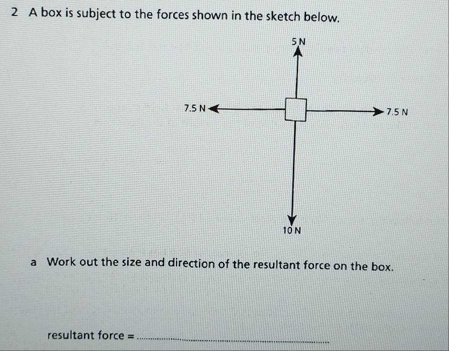 A box is subject to the forces shown in the sketch below. 
a Work out the size and direction of the resultant force on the box. 
resultant force =_