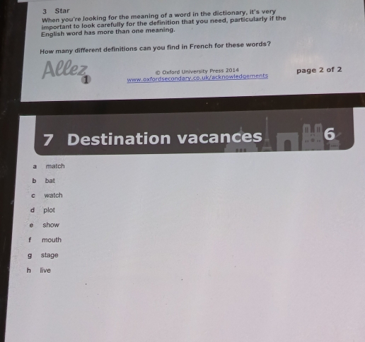 Star
When you're Jooking for the meaning of a word in the dictionary, it's very
important to look carefully for the definition that you need, particularly if the
English word has more than one meaning.
How many different definitions can you find in French for these words?
Allez © Oxford University Press 2014 page 2 of 2
www.oxfordsecondary.co.uk/acknowledgements
7 Destination vacances
a match
b bat
c watch
show
f mouth
g stage
h live