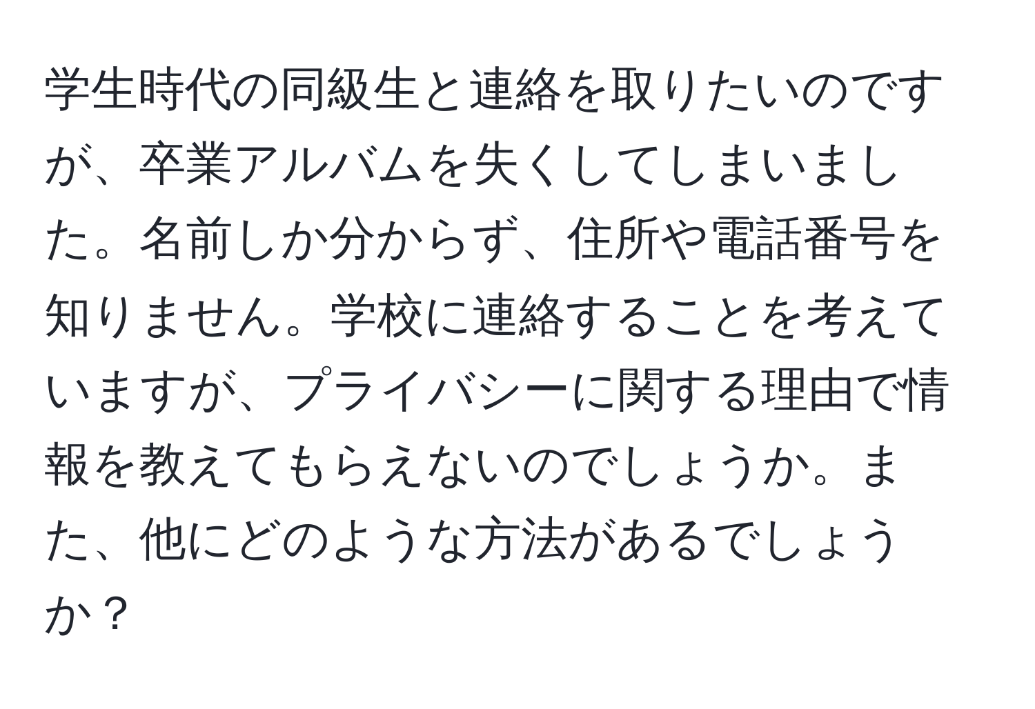 学生時代の同級生と連絡を取りたいのですが、卒業アルバムを失くしてしまいました。名前しか分からず、住所や電話番号を知りません。学校に連絡することを考えていますが、プライバシーに関する理由で情報を教えてもらえないのでしょうか。また、他にどのような方法があるでしょうか？