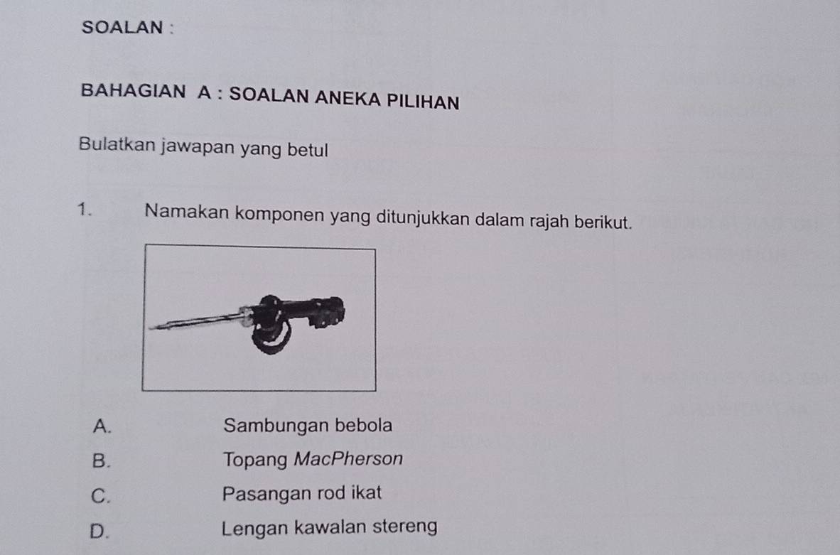 SOALAN :
BAHAGIAN A : SOALAN ANEKA PILIHAN
Bulatkan jawapan yang betul
1. Namakan komponen yang ditunjukkan dalam rajah berikut.
A. Sambungan bebola
B. Topang MacPherson
C. Pasangan rod ikat
D. Lengan kawalan stereng