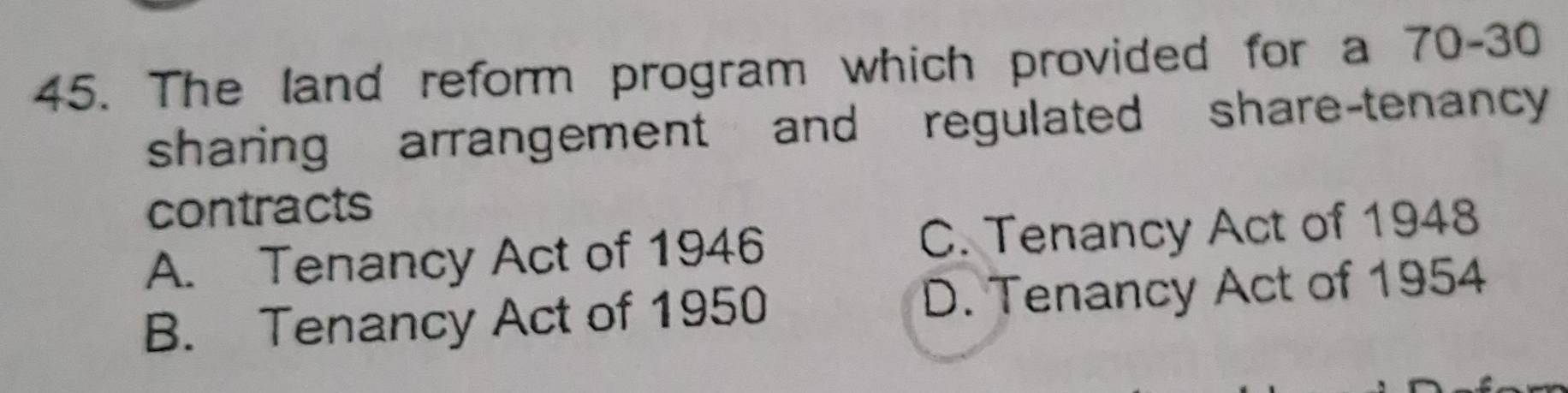 The land reform program which provided for a 70 - 30
sharing arrangement and regulated share-tenancy
contracts
A. Tenancy Act of 1946 C. Tenancy Act of 1948
B. Tenancy Act of 1950 D. Tenancy Act of 1954