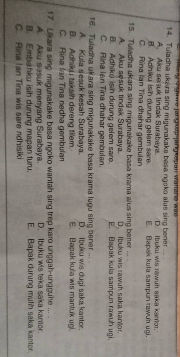 mung cngawe jängkep-jängkepan wartane wae
14. Tuladha ukara sing migunakake basa ngoko alus sing bener ... .
A Aku sesuk tindak Surabaya. D. Ibuku wis rawuh saka kantor.
B. Adhiku isih durung gelem sare. E. Bapak kula sampun rawuh ugi.
C. Rina Ian Tina dhahar gembulan
15. Tuladha ukara sing migunakake basa krama alus sing bener ... .
A. Aku sesuk tindak Surabaya. D, Ibuku wis rawuh saka kantor.
B. Adhiku isih durung gelem sare. E. Bapak kula sampun rawuh ugi.
C. Rina Ian Tina dhahar gembulan.
16. Tuladha ukara sing migunakake basa krama lugu sing bener ... .
A. Kula sesuk kesah Surabaya. D. Ibuku wis dugi saka kantor.
B. Adhiku taksih dereng tilem. E. Bapak kula wis mantuk ugi.
C. Rina Ian Tina nedha gembulan
17. Ukara sing migunakake basa ngoko wantah sing trep karo unggah-ungguhe ... .
A. Aku sesuk menyang Surabaya. D. Ibuku wis teka saka kantor.
B. Embahku isih durung mapan turu. E. Bapak durung mulih saka kantor.
C. Rina Ian Tina wis sare ndhisiki
