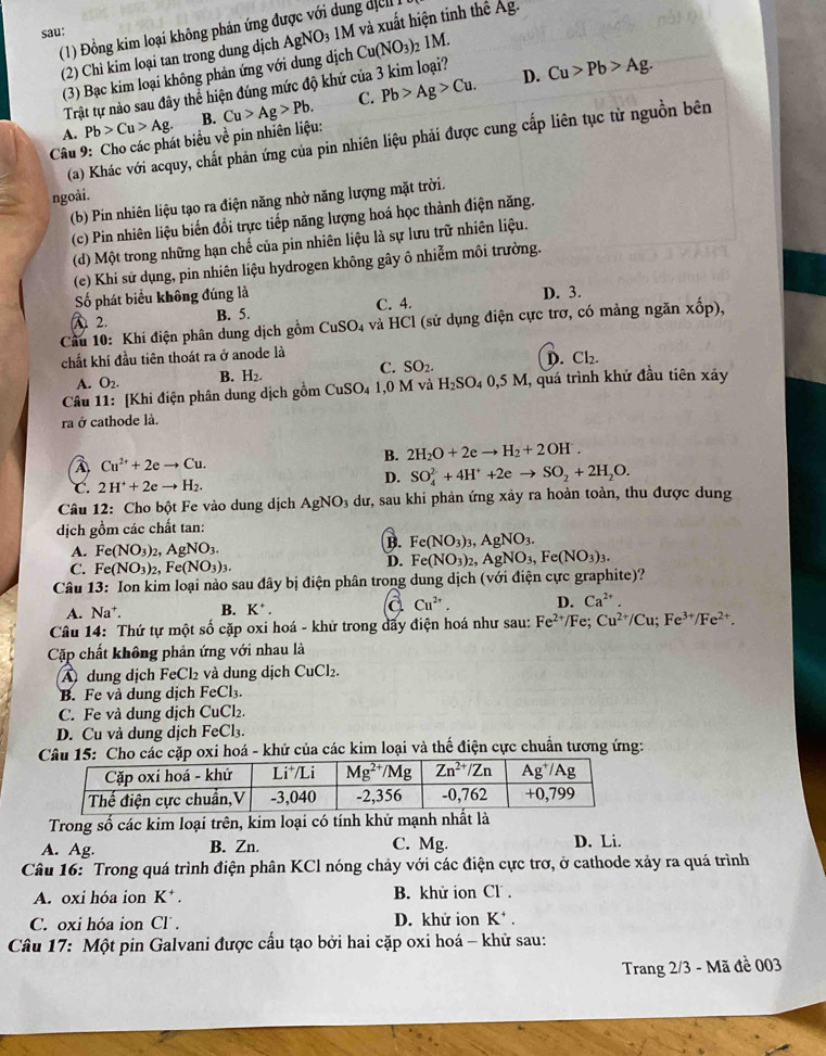 (1) Đồng kim loại không phản ứng được với dung dị c
sau:
(2) Chỉ kim loại tan trong dung dịch AgNO₃ 1M và xuất hiện tinh thể Ag.
(3) Bạc kim loại không phản ứng với dung dịch Cu(NO_3)_2 1M.
Trật tự nào sau đây thể hiện đúng mức độ khứ của 3 kim loại? D. Cu>Pb>Ag.
C. Pb>Ag>Cu.
A. Pb>Cu>Ag.
Câu 9: Cho các phát biểu về pin nhiên liệu: B. Cu>Ag>Pb.
(a) Khác với acquy, chất phản ứng của pin nhiên liệu phải được cung cấp liên tục từ nguồn bên
ngoài.
(b) Pin nhiên liệu tạo ra điện năng nhờ năng lượng mặt trời.
(c) Pin nhiên liệu biến đổi trực tiếp năng lượng hoá học thành điện năng.
(d) Một trong những hạn chế của pin nhiên liệu là sự lưu trữ nhiên liệu.
(e) Khi sử dụng, pin nhiên liệu hydrogen không gây ô nhiễm môi trường.
Số phát biểu không đúng là D. 3.
A 2. B. 5. C. 4.
Cầu 10: Khi điện phân dung dịch gồm CuSO_4 và HCl (sử dụng điện cực trơ, có mảng ngăn xốp),
chất khí đầu tiên thoát ra ở anode là
A. O_2. B. H_2. C. SO_2. D. Cl_2.
Câu 11: [Khi điện phân dung dịch gồm CuSO_41,0M và H_2SO_40,5M I, quá trình khử đầu tiên xảy
ra ở cathode là.
B. 2H_2O+2eto H_2+2OH^
A Cu^(2+)+2eto Cu.
C. 2H^++2eto H_2.
D. SO_4^((2-)+4H^+)+2eto SO_2+2H_2O.
Câu 12: Cho bột Fe vào dung dịch AgNO_3 dư, sau khi phản ứng xảy ra hoàn toàn, thu được dung
dịch gồm các chất tan:
A. Fe(NO_3)_2,AgNO_3.
B. Fe(NO_3)_3,AgNO_3.
C. Fe(NO_3)_2,Fe(NO_3)_3.
D. Fe(NO_3)_2,AgNO_3,Fe(NO_3)_3.
Câu 13 : Ion kim loại nào sau đây bị điện phân trong dung dịch (với điện cực graphite)?
A. Na^+. B. K^+. ( Cu^(2+). D. Ca^(2+).
Câu 14: Thứ tự một số cặp oxi hoá - khử trong dấy điện hoá như sau: Fe^(2+)/Fe. Cu^(2+)/Cu;Fe^(3+)/Fe^(2+).
Cặp chất không phản ứng với nhau là
A dung dịch FeCl₂ và dung dịch CuCl₂.
B. Fe và dung dịch FeCl₃.
C. Fe và dung dịch CuCl₂.
D. Cu và dung dịch FeCl₃.
Câu 15: Cho các cặp oxi hoá - khử của các kim loại và thế điện cực chuẩn tương ứng:
Trong số các kim loại trên, kim loại có tính khử mạnh nh
A. Ag. B. Zn. C. Mg. D. Li.
Câu 16: Trong quá trình điện phân KCl nóng chảy với các điện cực trơ, ở cathode xảy ra quá trình
A. oxi hóa ion K^+. B. khử ion Cl .
C. oxi hóa ion Cl . D. khử ion K^+.
Câu 17: Một pin Galvani được cấu tạo bởi hai cặp oxi hoá - khử sau:
Trang 2/3 - Mã đề 003