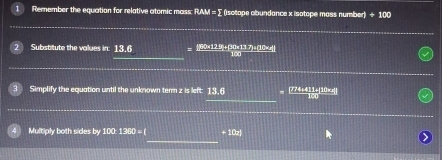 Remember the equation for relative atomic mass: RAM = ∑ (isotope abundance x isotope mass number) +100
_ 
Substitute the volues in: 13.6 (90×129+(20x 13.7)= (10×
_ 
_ 
Simplify the equation until the unknown term z is left: 13.6 . 774+411+|10xx||
__ 
_ 
Multiply both sides by 100: 1360 = ( + 10z)