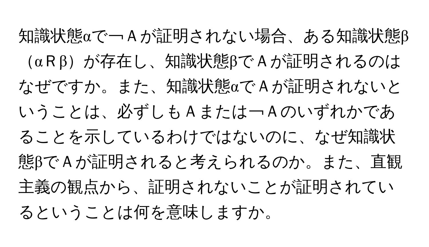 知識状態αで￢Ａが証明されない場合、ある知識状態βαＲβが存在し、知識状態βでＡが証明されるのはなぜですか。また、知識状態αでＡが証明されないということは、必ずしもＡまたは￢Ａのいずれかであることを示しているわけではないのに、なぜ知識状態βでＡが証明されると考えられるのか。また、直観主義の観点から、証明されないことが証明されているということは何を意味しますか。