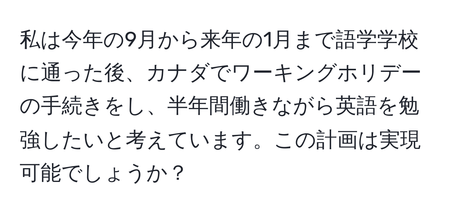 私は今年の9月から来年の1月まで語学学校に通った後、カナダでワーキングホリデーの手続きをし、半年間働きながら英語を勉強したいと考えています。この計画は実現可能でしょうか？