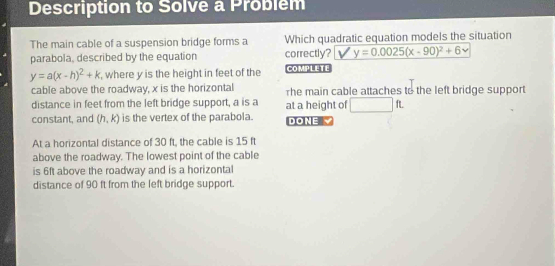 Description to Solve a Problem 
The main cable of a suspension bridge forms a Which quadratic equation models the situation 
parabola, described by the equation correctly? y=0.0025(x-90)^2+6
y=a(x-h)^2+k , where y is the height in feet of the COMPLETE 
cable above the roadway, x is the horizontal The main cable attaches to the left bridge support 
distance in feet from the left bridge support, a is a at a height of □ ft. 
constant, and (h,k) is the vertex of the parabola. DONE 
At a horizontal distance of 30 ft, the cable is 15 ft
above the roadway. The lowest point of the cable 
is 6ft above the roadway and is a horizontal 
distance of 90 ft from the left bridge support.