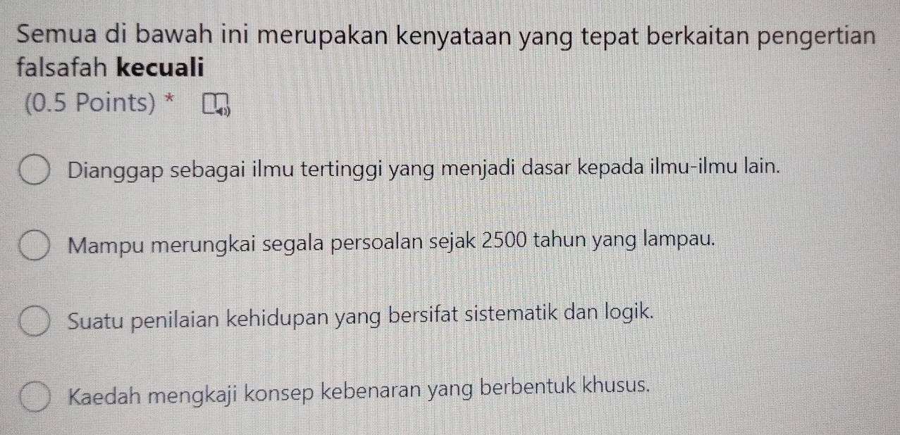 Semua di bawah ini merupakan kenyataan yang tepat berkaitan pengertian
falsafah kecuali
(0.5 Points) *
Dianggap sebagai ilmu tertinggi yang menjadi dasar kepada ilmu-ilmu lain.
Mampu merungkai segala persoalan sejak 2500 tahun yang lampau.
Suatu penilaian kehidupan yang bersifat sistematik dan logik.
Kaedah mengkaji konsep kebenaran yang berbentuk khusus.