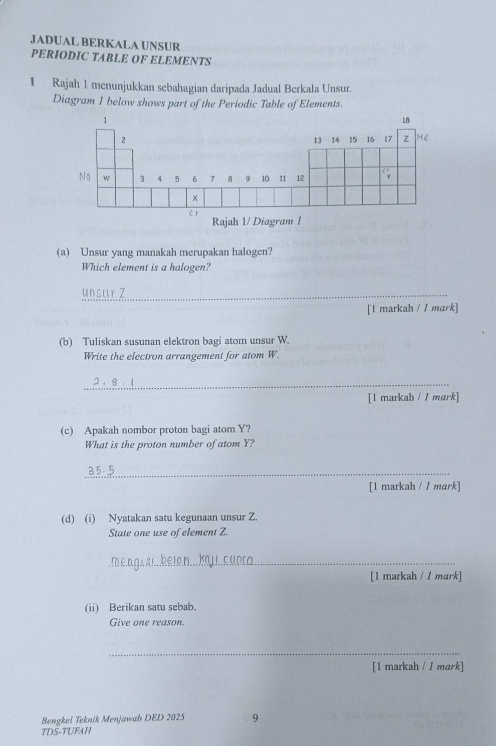 JADUAL BERKALA UNSUR 
PERIODIC TABLE OF ELEMENTS 
1 Rajah 1 menunjukkan sebahagian daripada Jadual Berkala Unsur. 
Diagram 1 below shows part of the Periodic Table of Elements. 
Rajah 1/ Diagram 1 
(a) Unsur yang manakah merupakan halogen? 
Which element is a halogen? 
unsar Z 
[1 markah / 1 mark] 
(b) Tuliskan susunan elektron bagi atom unsur W. 
Write the electron arrangement for atom W. 
_ 
[1 markah / l mark] 
(c) Apakah nombor proton bagi atom Y? 
What is the proton number of atom Y? 
_ 
[1 markah / 1 mark] 
(d) (i) Nyatakan satu kegunaan unsur Z. 
State one use of element Z. 
_ 
[1 markah / 1 mark] 
(ii) Berikan satu sebab. 
Give one reason. 
_ 
[1 markah / 1 mark] 
Bengkel Teknik Menjawab DED 2025 
9 
TDS-TUFAH