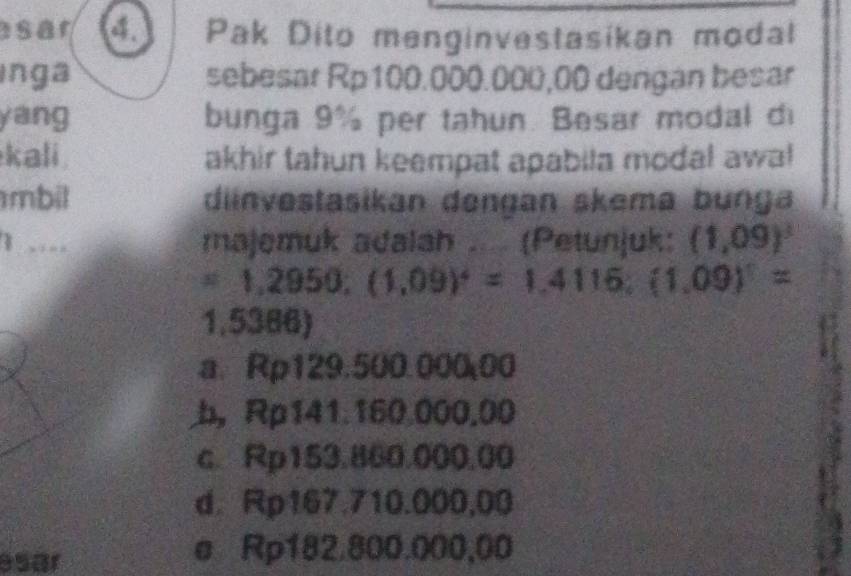 sar a Pak Dito menginvestasikan modal
Inga sebesar Rp100.000.000,00 dengan besar
yang bunga 9% per tahun. Besar modal d
kali akhir tahun keempat apabila modal awal
mbil diinvestasikan dengan skema bunga
1 .... majemuk adalah .... (Petunjuk: (1,09)^3
=1,2950; (1,09)^4=1,4116; (1,09)^1=
1,5386)
a. Rp129.500.00000
b， Rp141.160.000.00
c. Rp153.860.000,00
d. Rp167.710.000,00
esar
e Rp182.800.000,00