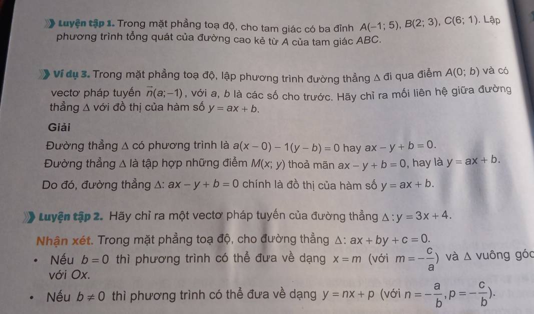 tuyện tập 1. Trong mặt phẳng toạ độ, cho tam giác có ba đỉnh A(-1;5), B(2;3), C(6;1). Lập 
phương trình tổng quát của đường cao kẻ từ A của tam giác ABC. 
Ví dụ 3. Trong mặt phẳng toạ độ, lập phương trình đường thẳng △ di qua điểm A(0;b) và có 
vecto pháp tuyến vector n(a;-1) , với a, b là các số cho trước. Hãy chỉ ra mối liên hệ giữa đường 
thẳng △ voi đồ thị của hàm số y=ax+b. 
Giải 
Đường thẳng △ cdot O phương trình là a(x-0)-1(y-b)=0 hay ax-y+b=0. 
Đường thẳng △ la tập hợp những điểm M(x;y) thoả mãn ax-y+b=0 , hay là y=ax+b. 
Do đó, đường thẳng △ :ax-y+b=0 chính là đồ thị của hàm số y=ax+b. 
tuyện tập 2. Hãy chỉ ra một vectơ pháp tuyến của đường thẳng △ :y=3x+4. 
Nhận xét. Trong mặt phẳng toạ độ, cho đường thẳng △ :ax+by+c=0. 
Nếu b=0 thì phương trình có thể đưa về dạng x=m (với m=- c/a ) và Δ vuông góc 
với Ox. 
Nếu b!= 0 thì phương trình có thể đưa về dạng y=nx+p (với n=- a/b , p=- c/b ).