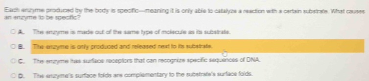 Each enzyme produced by the body is specific—meaning it is only able to catalyze a reaction with a certain substrate. What causes
an enzyme to be specific?
A The enzyme is made out of the same type of molecule as its substrate.
B. The enzyme is onlly produced and refeased next to its substrate.
C.. The enzyme has surface receptons that can recogniize specific sequences of DNA.
D. The enzyme's surface folds are complementary to the substrate's surface folds.