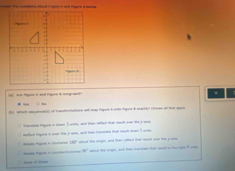 Are Pigure A and Figure B congruent?
×
, No
(b) Which sequence(s) of transformations will map Figure A onto Figure B exactly? Choose all that apply.
Translate Figure A down 5 units, and then reflect that result over the y-axis.
Reflect Figure A over the y-axis, and then translate that result down 5 units.
Ristate Figure A Llockwise 180° about the origin, and then refect that result over the y-axis.
Notate Figure A counterclockwise 90° about the origin, and then translate that result to the right 9 units.
Nions of these