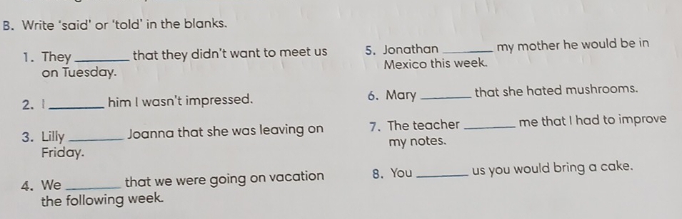 Write ‘said’ or ‘told’ in the blanks. 
1. They_ that they didn't want to meet us 5. Jonathan _my mother he would be in 
on Tuesday. Mexico this week. 
2. 1 _him I wasn't impressed. 6. Mary _that she hated mushrooms. 
3. Lilly_ Joanna that she was leaving on 7. The teacher _me that I had to improve 
Friday. my notes. 
4. We _that we were going on vacation 8. You _us you would bring a cake. 
the following week.