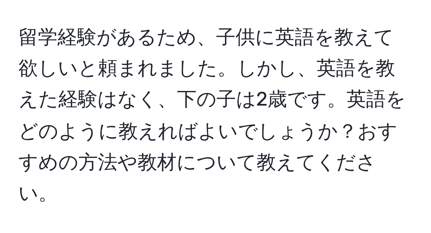 留学経験があるため、子供に英語を教えて欲しいと頼まれました。しかし、英語を教えた経験はなく、下の子は2歳です。英語をどのように教えればよいでしょうか？おすすめの方法や教材について教えてください。