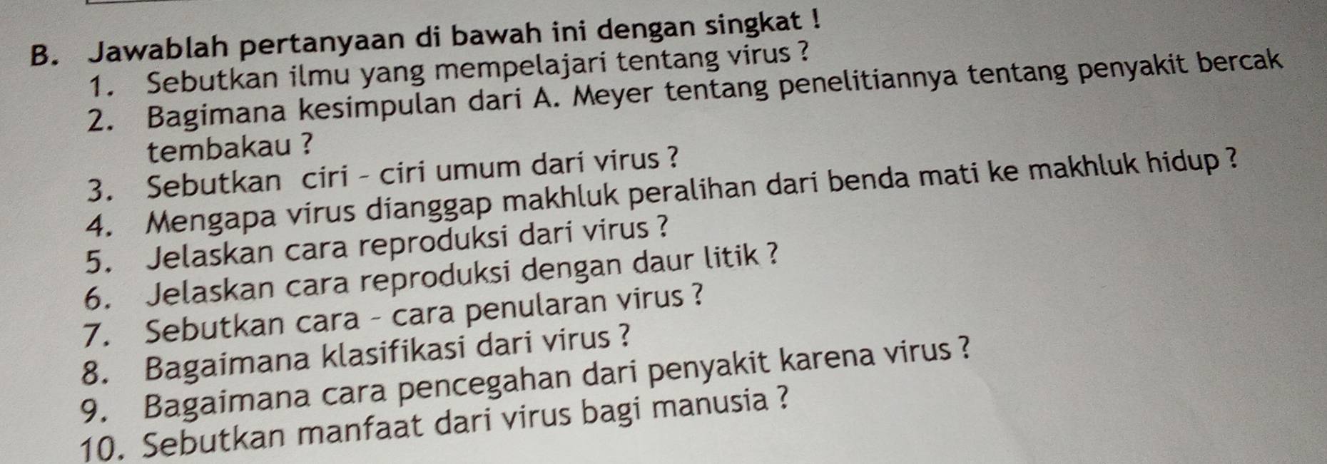 Jawablah pertanyaan di bawah ini dengan singkat ! 
1. Sebutkan ilmu yang mempelajari tentang virus ? 
2. Bagimana kesimpulan dari A. Meyer tentang penelitiannya tentang penyakit bercak 
tembakau ? 
3. Sebutkan ciri - ciri umum dari virus ? 
4. Mengapa virus dianggap makhluk peralihan dari benda mati ke makhluk hidup ? 
5. Jelaskan cara reproduksi dari virus ? 
6. Jelaskan cara reproduksi dengan daur litik ? 
7. Sebutkan cara - cara penularan virus ? 
8. Bagaimana klasifikasi dari virus ? 
9. Bagaimana cara pencegahan dari penyakit karena virus ? 
10. Sebutkan manfaat dari virus bagi manusia ?