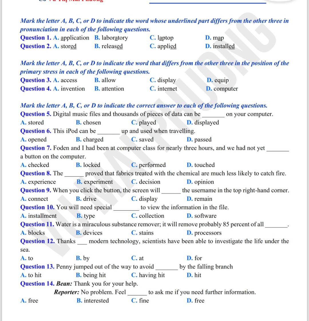 Mark the letter A, B, C, or D to indicate the word whose underlined part differs from the other three in
pronunciation in each of the following questions.
Question 1. A. application B. laboratory C. laptop D. map
Question 2. A. stored B. released C. applied D. installed
Mark the letter A, B, C, or D to indicate the word that differs from the other three in the position of the
primary stress in each of the following questions.
Question 3. A. access B. allow C. display D. equip
Question 4. A. invention B. attention C. internet D. computer
Mark the letter A, B, C, or D to indicate the correct answer to each of the following questions.
Question 5. Digital music files and thousands of pieces of data can be_ on your computer.
A. stored B. chosen C. played D. displayed
Question 6. This iPod can be_ up and used when travelling.
A. opened B. charged C. saved D. passed
Question 7. Foden and I had been at computer class for nearly three hours, and we had not yet_
a button on the computer.
A. checked B. locked C. performed D. touched
Question 8. The _proved that fabrics treated with the chemical are much less likely to catch fire.
A. experience B. experiment C. decision D. opinion
Question 9. When you click the button, the screen will_ the username in the top right-hand corner.
A. connect B. drive C. display D. remain
Question 10. You will need special _to view the information in the file.
A. installment B. type C. collection D. software
Question 11. Water is a miraculous substance remover; it will remove probably 85 percent of all_
A. blocks B. devices C. stains D. processors
Question 12. Thanks _modern technology, scientists have been able to investigate the life under the
sea.
A. to B. by C. at D. for
Question 13. Penny jumped out of the way to avoid_ by the falling branch
A. to hit B. being hit C. having hit D. hit
Question 14. Bean: Thank you for your help.
Reporter: No problem. Feel_ to ask me if you need further information.
A. free B. interested C. fine D. free