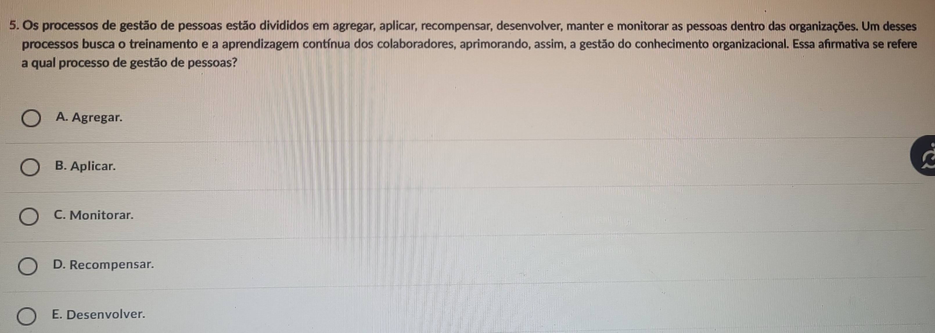 Os processos de gestão de pessoas estão divididos em agregar, aplicar, recompensar, desenvolver, manter e monitorar as pessoas dentro das organizações. Um desses
processos busca o treinamento e a aprendizagem contínua dos colaboradores, aprimorando, assim, a gestão do conhecimento organizacional. Essa afirmativa se refere
a qual processo de gestão de pessoas?
A. Agregar.
B. Aplicar.
C. Monitorar.
D. Recompensar.
E. Desenvolver.