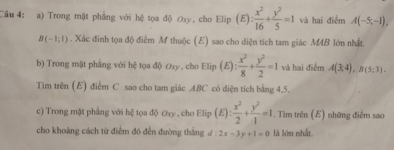 Trong mặt phẳng với hệ tọa độ Oxy, cho Elip (E):  x^2/16 + y^2/5 =1 và hai điểm A(-5;-1),
B(-1;1). Xác đinh tọa độ điểm M thuộc (E) sao cho diện tích tam giác MAB lớn nhất. 
b) Trong mặt phẳng với hệ tọa độ Oxy, cho Elip (E):  x^2/8 + y^2/2 =1 và hai điểm A(3;4), B(5;3). 
Tìm trên (E) điểm C sao cho tam giác ABC có diện tích bằng 4,5. 
c) Trong mặt phẳng với hệ tọa độ Oxy , cho Elip (E): : x^2/2 + y^2/1 =1. Tìm trên (E) những điểm sao 
. 
cho khoảng cách từ điểm đó đến đường thắng đ: 2x-3y+1=0 là lớn nhất.