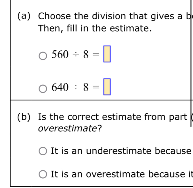 Choose the division that gives a b
Then, fill in the estimate.
560/ 8=□
640/ 8=□
(b) Is the correct estimate from part
overestimate?
It is an underestimate because
It is an overestimate because it