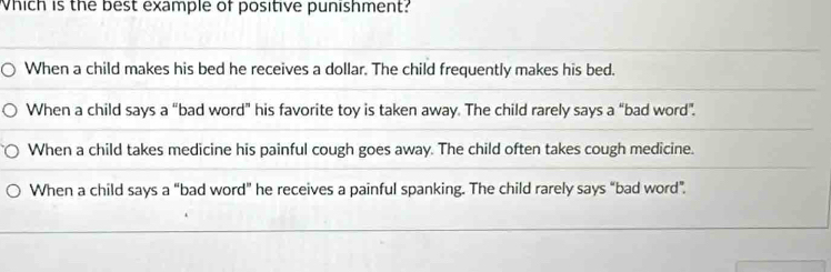 Which is the best example of positive punishment?
When a child makes his bed he receives a dollar. The child frequently makes his bed.
When a child says a “bad word” his favorite toy is taken away. The child rarely says a “bad word”.
When a child takes medicine his painful cough goes away. The child often takes cough medicine.
When a child says a “bad word” he receives a painful spanking. The child rarely says “bad word”.