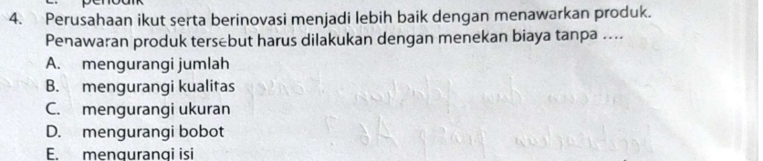 Perusahaan ikut serta berinovasi menjadi lebih baik dengan menawarkan produk.
Penawaran produk tersebut harus dilakukan dengan menekan biaya tanpa ....
A. mengurangi jumlah
B. mengurangi kualitas
C. mengurangi ukuran
D. mengurangi bobot
E. mengurangi isi