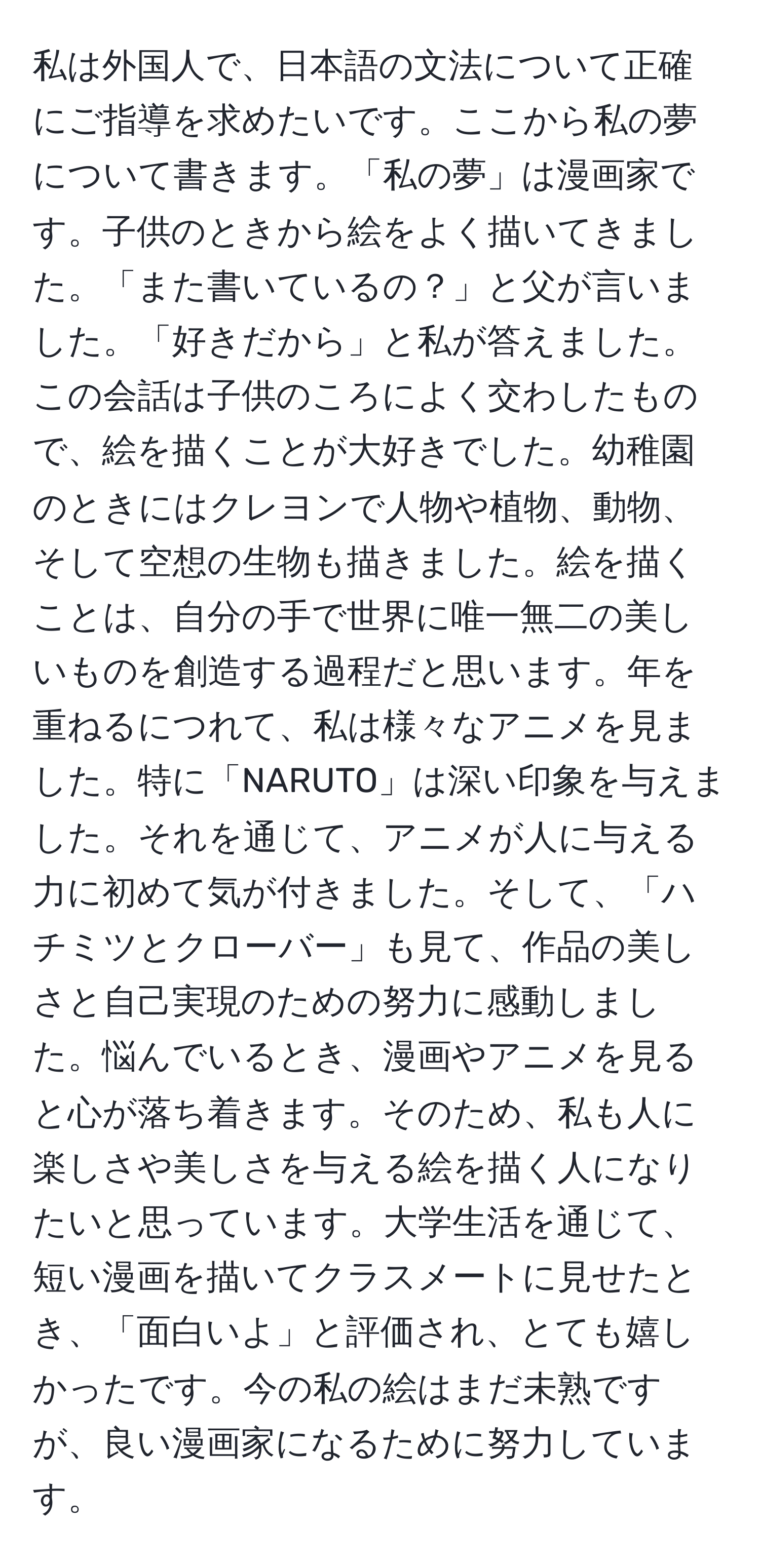 私は外国人で、日本語の文法について正確にご指導を求めたいです。ここから私の夢について書きます。「私の夢」は漫画家です。子供のときから絵をよく描いてきました。「また書いているの？」と父が言いました。「好きだから」と私が答えました。この会話は子供のころによく交わしたもので、絵を描くことが大好きでした。幼稚園のときにはクレヨンで人物や植物、動物、そして空想の生物も描きました。絵を描くことは、自分の手で世界に唯一無二の美しいものを創造する過程だと思います。年を重ねるにつれて、私は様々なアニメを見ました。特に「NARUTO」は深い印象を与えました。それを通じて、アニメが人に与える力に初めて気が付きました。そして、「ハチミツとクローバー」も見て、作品の美しさと自己実現のための努力に感動しました。悩んでいるとき、漫画やアニメを見ると心が落ち着きます。そのため、私も人に楽しさや美しさを与える絵を描く人になりたいと思っています。大学生活を通じて、短い漫画を描いてクラスメートに見せたとき、「面白いよ」と評価され、とても嬉しかったです。今の私の絵はまだ未熟ですが、良い漫画家になるために努力しています。