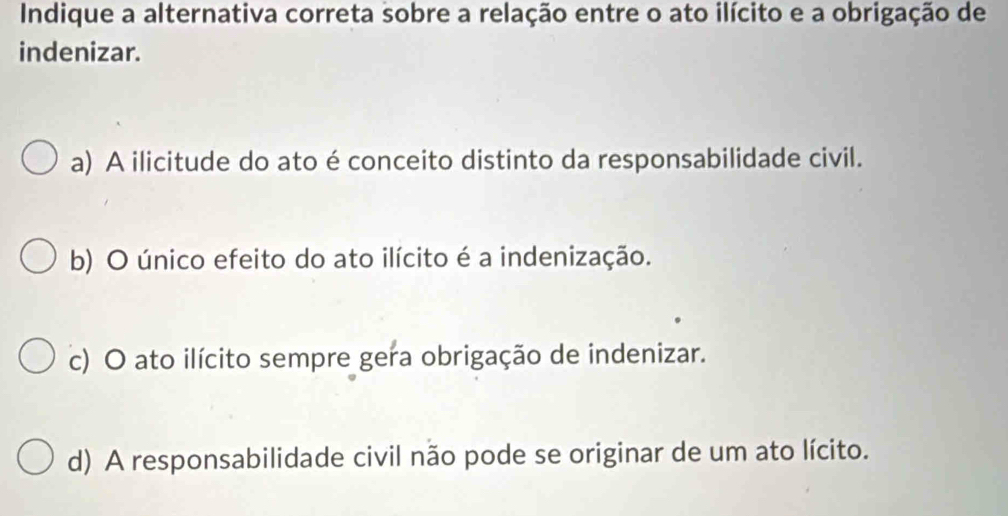 Indique a alternativa correta sobre a relação entre o ato ilícito e a obrigação de
indenizar.
a) A ilicitude do ato é conceito distinto da responsabilidade civil.
b) O único efeito do ato ilícito é a indenização.
c) O ato ilícito sempre gera obrigação de indenizar.
d) A responsabilidade civil não pode se originar de um ato lícito.