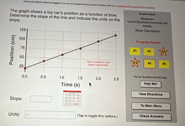 Having problems staying logged in or are you experiencing issues? Please visit our troubleshooting section for solutions 
The graph shows a toy car's position as a function of time. Student Name 26stewart- 
Determine the slope of the line and indicate the units on the hunter@jonesboroschools.net 
slope. 
Activity: 
Slope Calculations 
Progress Report 
#1 #2 
#5 #6 
Tap for Question-Specific Help 
Help Me! 
+ . - View Directions 
Slope: 
. = 
0 
To Main Menu 
Units: ∴ △ ABC=∠ BCD (Tap to toggle thru options.) Check Answers